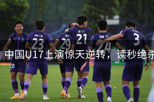 中国U17上演惊天逆转，读秒绝杀阿森纳青训队